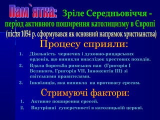 1.1. ДіяльністьДіяльність чернечихчернечих і духовно-рицарськихі духовно-рицарських
орденів, що виникли внаслідок хрестових походів.орденів, що виникли внаслідок хрестових походів.
2.2. Вдала боротьба римських пап (ГригоріяВдала боротьба римських пап (Григорія ІІ
Великого, ГригоріяВеликого, Григорія VIIVII, Іннокентія, Іннокентія ІІІ)ІІІ) зізі
світськими правителями.світськими правителями.
3.3. Інквізиція, яка виникла на противагу єресям.Інквізиція, яка виникла на противагу єресям.
1.1. Активне поширення єресей.Активне поширення єресей.
2.2. Внутрішні суперечності в католицькій церкві.Внутрішні суперечності в католицькій церкві.
 