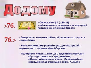 - Опрацювати § 1 (с.80-96);
- вміти наводити приклади для ілюстрації
процесів християнізації Європи
- Завершити складання таблиці «Християнська церква в
середні віки»
- Написати невелику розповідь-роздум «Роль релігії і
церкви в житті середньовічної Європи»;
- Підготувати повідомлення (до 2 друкованих аркушів):
«Культура раннього Середньовіччя»;
«Школи і університети в епоху Середньовіччя»;
«Зародження дослідницьких знань. Алхімія »
 