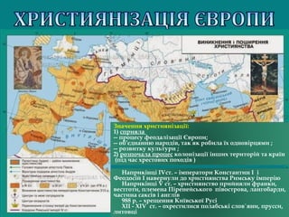 Наприкінці IVст. – імператори Константин І і
Феодосій І навернули до християнства Римську імперію
Наприкінці V ст. – християнство прийняли франки,
вестготи, племена Піренейського півострова, лангобарди,
частина саксів і англів
988 р. – хрещення Київської Русі
ХІІ - ХІV ст. – охрестилися полабські слов`яни, прусси,
литовці
Значення християнізації:
1) сприяла
-- процесу феодалізації Європи; 
-- об’єднанню народів, так як робила їх одновірцями ;
-- розвитку культури ;
2) розпочала процес колонізації інших територій та країн
 (під час хрестових походів )
 