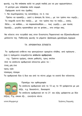 xristx.blogspot.gr Χρήστος Χαρµπής
φωνής. π.χ Να ντύνετεντύνετεντύνετεντύνετε καλά τα µικρά παιδιά, για να µην αρρωστήσουν.
Η µητέρα µου ντύνεταιντύνεταιντύνεταιντύνεται πολύ κοµψά.
Εφάρµοσε αυτά που έµαθες:
1. Να συµπληρώσεις τις καταλήξεις -τε ή -ται:
Πρέπει να προσέξε…… γιατί η άσκηση δε λύνε…… µε τον τρόπο που νοµίζε….
Το παιχνίδι αυτό δεν παόζε…… µε τον τρόπο που το παίζε……. εσείς.
Θέλε…… να καθίσε……. να παρακολουθήσε…….. πως γυρίζε…….. µια ταινία;
Χρειάζε…… µεγάλη προσπάθεια για να φτάσε…… στο στόχο σας.
Να κλίνετε στο τετράδιό σας στον Ενεστώτα, Παρατατικό και Εξακολουθητικό
µέλλοντα της Παθητικής φωνής τα ρήµατα: βρίσκοµαι, χρειάζοµαι, έρχοµαι
ΤΑ ΑΡΙΘΜΗΤΙΚΑ ΕΠΙΘΕΤΑ
Τα αριθµητικά επίθετα που φανερώνουν ορισµένο πλήθος από πρόσωπα ,
ζώα ή πράγµατα ονοµάζονται απόλυτα αριθµητικά.απόλυτα αριθµητικά.απόλυτα αριθµητικά.απόλυτα αριθµητικά.
π.χ. Τριάντα ηµέρες, είκοσι µαθητές, τρεις σκύλοι
Από τα απόλυτα αριθµητικά κλίνονται µόνο τα :
ένας, µία, ένα
τρεις, τρία
τέσσερις, τέσερα
Τα αριθµητικά δύο ή δυο και από το πέντε µέχρι το εκατό δεν κλίνονται.
Προσέχω την ορθογραφία:
Τα απόλυτα αριθµητικά από το 13 ως το 19 γράφονται µε µια
λέξη. π.χ. δεκαπέντε , δεκαεφτά
Τα απόλυτα αριθµητικά απ το 21 και εξής γράφονται µε δύο
λέξεις. Π.χ. είκοσι έξι , ενενήντα πέντε
 