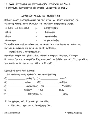 xristx.blogspot.gr Χρήστος Χαρµπής
Τα εννννννννιά , εννννννννιακόσια και εννννννννιακοσιοστός γράφονται µε δύο νδύο νδύο νδύο ν.
Τα εννννενήντα, εννννενηκοστός και έννννατος γράφονται µε ένα νένα νένα νένα ν.
Σύνθετες λέξεις µε αριθµητικά
Πολλές φορές χρησιµοποιούµε τα αριθµητικά ως πρώτα συνθετικά σε
σύνθετες λέξεις. Τότε αλλάζουν και παίρνουν διαφορετική µορφή.
δ ένας , µία, ένα∧ µονό- ∧ µονοσύλλαβη
δ δύο ∧ δισύλλαβη
δ τρία ∧ τρισύλλαβη
δ τέσσερα ∧ τετρασύλλαβη
Τα αριθµητικά από το πέντε ως το ενενήντα εννέα έχουν το συνδετικό
φωνήεν αααα ανάµεσα σε αυτά και το β΄ συνθετικό.
Οχτάάάάχρονος , πενηντάάάάχρονος
Προσέχω ακόµα: δισ- (δύο) , δυσ- (δύσκολα, άσχηµα) δίτροχο, δύστυχος
Να αντιγράψεις στο τετράδιο Εργασιών , από το βιβλίο σου σελ. 21 , την κλίση
των αριθµητικών και να τα µάθεις πολύ καλά.
Εφάρµοσε αυτά που έµαθες:
1. Να γράψεις τους αριθµούς στη σωστή πτώση.
(3) ______________ µαθητές, (1) ______________ σπιτιού
(4) _____________ σάκες , (12) ______________ µολύβια
(5) ______________ ανθρώπους , (1) _____________ δασκάλας
(9) _____________παιδιών , (100) ____________ ευρώ
(4) _______________ ανθρώπων, (3)_______________ ωρών
2. Να γράψεις πώς λέγονται µε µια λέξη:
Η άδεια δέκα ηµερών ∧ δεκαήµερη άδεια
 