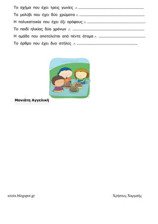 xristx.blogspot.gr Χρήστος Χαρµπής
Το σχήµα που έχει τρεις γωνίες ∧ ………………………………………………………………………………
Το µολύβι που έχει δύο χρώµατα ∧ ………………………………………………………………………………
Η πολυκατοικία που έχει έξι ορόφους ∧ ……………………………………………………………………..
Το παιδί ηλικίας δύο χρόνων ∧ ………………………………………………………………………………………
Η οµάδα που αποτελείται από πέντε άτοµα ∧ ……………………………………………………….
Το άρθρο που έχει δυο στήλες ∧ …………………………………………………………………………
Μανιάτη Αγγελική
 