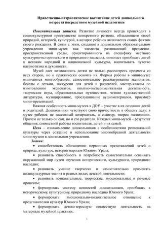 Нравственно-патриотическое воспитание детей дошкольного
возраста посредством музейной педагогики
Пояснительная записка. Развитие личности всегда происходит в
социокультурном пространстве конкретного региона, обладающего своей
природой, историей, культурой, в которое ребенок включается самим фактом
своего рождения. В связи с этим, создание в дошкольном образовательном
учреждении мини-музея как элемента развивающей предметно-
пространственной среды, ориентированного на специфику местного
культурно-исторического и природного наследия, помогает приобщать детей
к истокам народной и национальной культуры, воспитывать чувство
патриотизма и духовности.
Музей дает возможность детям не только рассмотреть предметы со
всех сторон, но и практически освоить их. Формы работы в мини-музее
отличаются многообразием: самостоятельное рассматривание экспонатов,
беседы с детьми, экскурсии для детей и родителей, мастер-классы по
изготовлению экспонатов, опытно-экспериментальная деятельность,
творческие игры, образовательные путешествия, чтение художественной
литературы, музицирование, прослушивание аудиоматериалов, просмотр
мини-презентаций.
Важная особенность мини-музеев в ДОУ – участие в их создании детей
и родителей. Дошкольники чувствуют свою причастность к общему делу: в
музее ребенок не пассивный созерцатель, а соавтор, творец экспозиции.
Причем не только он сам, но и его родители. Каждый мини-музей – результат
общения, совместной работы воспитателя, детей и их семей.
Цель – ознакомление дошкольников с особенностями региональной
культуры через создание и использование многообразной деятельности
мини-музеев в дошкольном учреждении.
Задачи:
• способствовать обогащению первичных представлений детей о
природе, культуре, истории народов Южного Урала;
• развивать способность и потребность самостоятельно осваивать
окружающий мир путем изучения исторического, культурного, природного
наследия;
• развивать умение творчески и самостоятельно применять
поликультурные знания в разных видах детской деятельности;
• развивать познавательные, творческие, эмоциональные и речевые
процессы;
• формировать систему ценностей дошкольников, приобщать к
историческому, культурному, природному наследию Южного Урала;
• формировать эмоционально-положительное отношение к
представителям культур Южного Урала;
• формировать детско-взрослую совместную деятельность на
материале музейной практики;
1
 