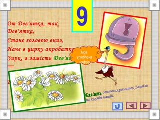 9От Дев'ятка, так
Дев'ятка,
Стане головою вниз,
Наче в цирку акробатка,
Зирк, а замість Дев'ять
—
Шість
Дев'ятьДев'ять сонячних ромашок Зацвіли
на клумбі нашій.
Моя
улюблена
цифра
 