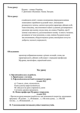 Тема уроку:
Калина – символУкраїни.
Г.Демченко «Калинка». Казка. Загадки.
Мета уроку:
ознайомитидітей з новим оповіданням; формувативміння
повноцінно сприймати художній текст, виховувати
розвинутого читача, здатного розумітихарактери дійових осіб,
їхню поведінку, висловлювати оцінні судження, розширювати
уявлення про калину як рослину, як символУкраїни, про її
цілющі властивості; удосконалювати техніку та якість читання;
розвиватизв’язнемовлення, а саме, вміння будувати власні
висловлювання, обґрунтовуватидумки; виховувати почуття
доброти, чесності, порядності;
Обладнання:
проектор;зображення калини з різних позицій; слова, що
характеризують дійових осіб;плакат з порадами професора
Мудрика, магнітофон; скрипічний ключ.
Хід уроку
І. Організаціякласудо роботи.
1. Привітання з гостями.
2. Рефлексіяпсихологічноїготовностідо уроку.
(слайд №1)
а) Станьте, дітки, підтягніться,
Один одномущиро всміхніться,
Не забудьте на урок старанність узяти
І почнемо дружно працювати.
б) Поява професора Мудрика з порадами.
(слайд №2)
- Протягом урокувикористовуйтеось такі мовленнєві опори(на друкованих
аркушах): «Я думаю…», «Я вважаю…», «На мою думку…», «На мій
погляд…», «Я впевнений…».
ІІ. Удосконаленнячитацькихумінь і навичок учнів.
 