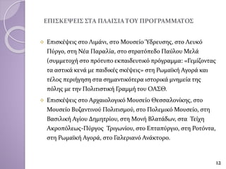 ΕΠΙΣΚΕΨΕΙΣ ΣΤΑ ΠΛΑΙΣΙΑ ΤΟΥ ΠΡΟΓΡΑΜΜΑΤΟΣ
 Επισκέψεις στο Λιμάνι, στο Μουσείο Ύδρευσης, στο Λευκό
Πύργο, στη Νέα Παραλία, στο στρατόπεδο Παύλου Μελά
(συμμετοχή στο πρότυπο εκπαιδευτικό πρόγραμμα: «Γεμίζοντας
τα αστικά κενά με παιδικές σκέψεις» στη Ρωμαϊκή Αγορά και
τέλος περιήγηση στα σημαντικότερα ιστορικά μνημεία της
πόλης με την Πολιτιστική Γραμμή του ΟΑΣΘ.
 Επισκέψεις στο Αρχαιολογικό Μουσείο Θεσσαλονίκης, στο
Μουσείο Βυζαντινού Πολιτισμού, στο Πολεμικό Μουσείο, στη
Βασιλική Αγίου Δημητρίου, στη Μονή Βλατάδων, στα Τείχη
Ακροπόλεως-Πύργος Τριγωνίου, στο Επταπύργιο, στη Ροτόντα,
στη Ρωμαϊκή Αγορά, στο Γαλεριανό Ανάκτορο.
12
 