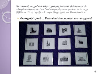 Κατασκευή παιχνιδιού: κάρτες μνήμης (memory),όπου στην μία
πλευρά απεικονίζεται ένας δεινόσαυρος-έμπνευση από το αντίστοιχο
βιβλίο του Σάκη Σερέφα - & στην άλλη μνημεία της Θεσσαλονίκης.
 Φωτογραφίες από το Thessaloniki monument memory game!
19
 