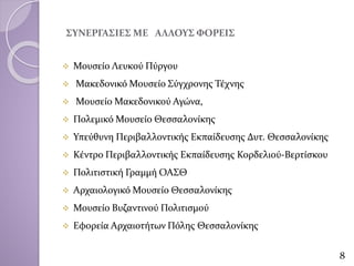 ΣΥΝΕΡΓΑΣΙΕΣ ΜΕ ΑΛΛΟΥΣ ΦΟΡΕΙΣ
 Μουσείο Λευκού Πύργου
 Μακεδονικό Μουσείο Σύγχρονης Τέχνης
 Μουσείο Μακεδονικού Αγώνα,
 Πολεμικό Μουσείο Θεσσαλονίκης
 Υπεύθυνη Περιβαλλοντικής Εκπαίδευσης Δυτ. Θεσσαλονίκης
 Κέντρο Περιβαλλοντικής Εκπαίδευσης Κορδελιού-Βερτίσκου
 Πολιτιστική Γραμμή ΟΑΣΘ
 Αρχαιολογικό Μουσείο Θεσσαλονίκης
 Μουσείο Βυζαντινού Πολιτισμού
 Εφορεία Αρχαιοτήτων Πόλης Θεσσαλονίκης
8
 