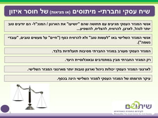 ‫וחברתי‬ ‫עסקי‬ ‫שיח‬-‫מיתוסים‬(‫מציאות‬ ‫או‬)‫איזון‬ ‫חוסר‬ ‫של‬
5
‫שהם‬ ‫תחושה‬ ‫עם‬ ‫מגיעים‬ ‫העסקי‬ ‫המגזר‬ ‫אנשי‬"‫יושיעו‬"‫הארגון‬ ‫את‬/‫המנכ‬"‫ל‬-‫טוב‬ ‫יודעים‬ ‫הם‬
‫לנהל‬ ‫יותר‬,‫לארגן‬,‫להרוויח‬,‫להצליח‬,‫להשפיע‬...
‫באו‬ ‫השלישי‬ ‫המגזר‬ ‫אנשי‬"‫טוב‬ ‫לעשות‬"‫כסף‬ ‫להרוויח‬ ‫ולא‬"(‫חיים‬"‫טובים‬ ‫מעשים‬ ‫על‬,"‫עובדי‬
‫נשמה‬.)"
‫השלישי‬ ‫המגזר‬ ‫מארגוני‬ ‫יותר‬ ‫טובות‬ ‫וארגון‬ ‫ניהול‬ ‫יכולות‬ ‫העסקי‬ ‫המגזר‬ ‫לארגוני‬.
‫במתנדבים‬ ‫מבין‬ ‫החברתי‬ ‫המגזר‬ ‫רק‬‫היעד‬ ‫ובאוכלוסיית‬.
‫בכסף‬ ‫הינה‬ ‫השלישי‬ ‫למגזר‬ ‫העסקי‬ ‫המגזר‬ ‫של‬ ‫תרומתו‬ ‫עיקר‬.
‫בלבד‬ ‫תועלתיות‬ ‫מסיבות‬ ‫החברתי‬ ‫במגזר‬ ‫מעורב‬ ‫העסקי‬ ‫המגזר‬.
 