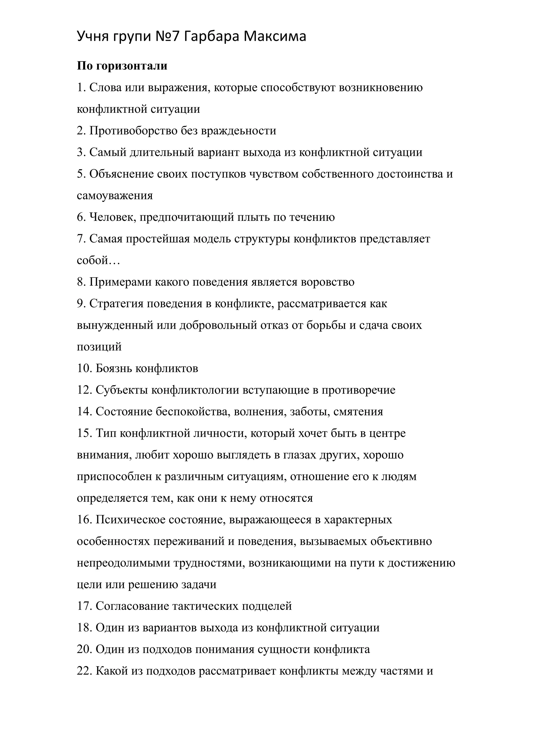 Учня групи №7 Гарбара Максима
По горизонтали
1. Слова или выражения, которые способствуют возникновению
конфликтной ситуации
2. Противоборство без враждеьности
3. Самый длительный вариант выхода из конфликтной ситуации
5. Объяснение своих поступков чувством собственного достоинства и
самоуважения
6. Человек, предпочитающий плыть по течению
7. Самая простейшая модель структуры конфликтов представляет
собой…
8. Примерами какого поведения является воровство
9. Стратегия поведения в конфликте, рассматривается как
вынужденный или добровольный отказ от борьбы и сдача своих
позиций
10. Боязнь конфликтов
12. Субъекты конфликтологии вступающие в противоречие
14. Состояние беспокойства, волнения, заботы, смятения
15. Тип конфликтной личности, который хочет быть в центре
внимания, любит хорошо выглядеть в глазах других, хорошо
приспособлен к различным ситуациям, отношение его к людям
определяется тем, как они к нему относятся
16. Психическое состояние, выражающееся в характерных
особенностях переживаний и поведения, вызываемых объективно
непреодолимыми трудностями, возникающими на пути к достижению
цели или решению задачи
17. Согласование тактических подцелей
18. Один из вариантов выхода из конфликтной ситуации
20. Один из подходов понимания сущности конфликта
22. Какой из подходов рассматривает конфликты между частями и
 
