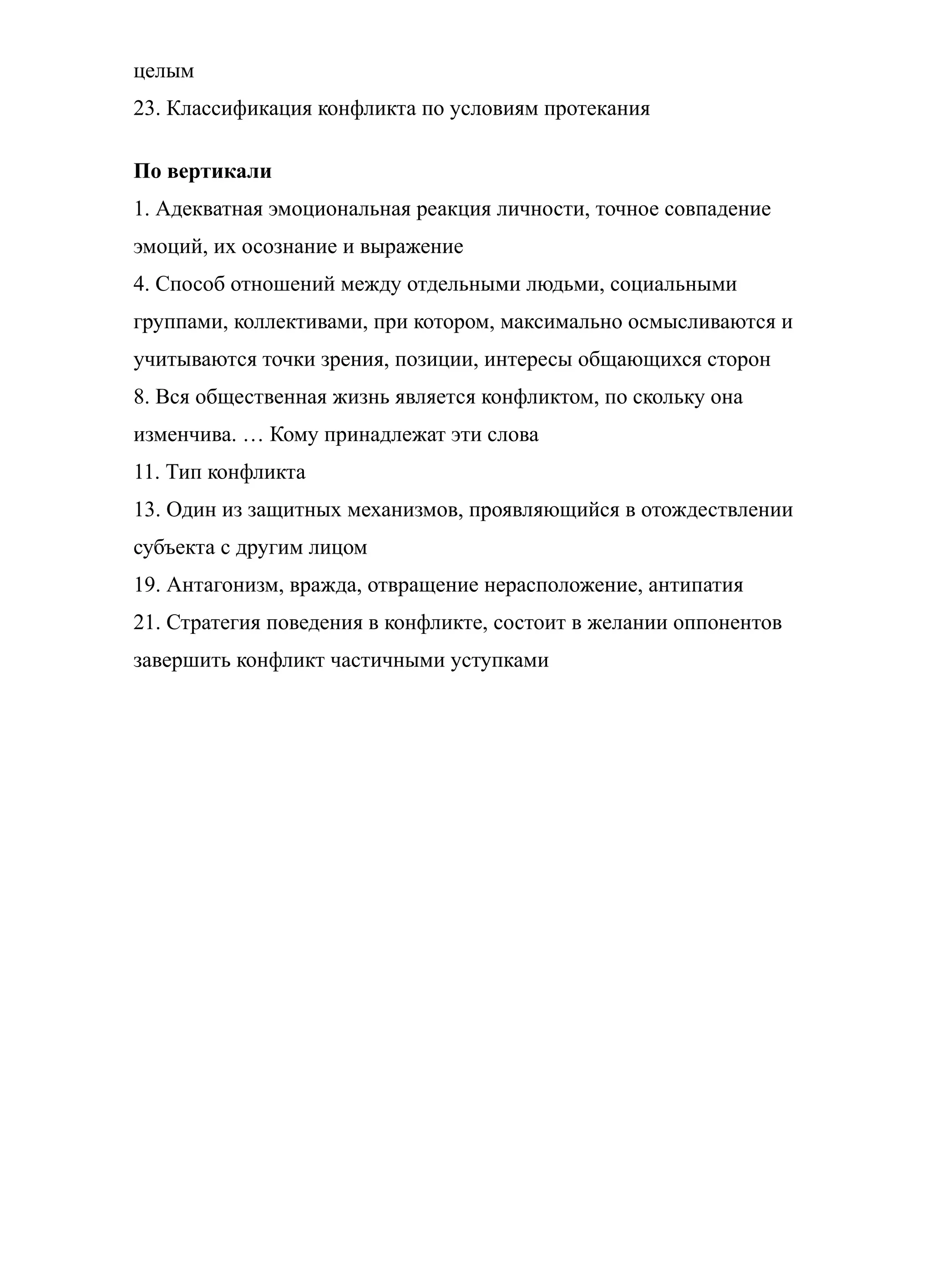 целым
23. Классификация конфликта по условиям протекания
По вертикали
1. Адекватная эмоциональная реакция личности, точное совпадение
эмоций, их осознание и выражение
4. Способ отношений между отдельными людьми, социальными
группами, коллективами, при котором, максимально осмысливаются и
учитываются точки зрения, позиции, интересы общающихся сторон
8. Вся общественная жизнь является конфликтом, по скольку она
изменчива. … Кому принадлежат эти слова
11. Тип конфликта
13. Один из защитных механизмов, проявляющийся в отождествлении
субъекта с другим лицом
19. Антагонизм, вражда, отвращение нерасположение, антипатия
21. Стратегия поведения в конфликте, состоит в желании оппонентов
завершить конфликт частичными уступками
 