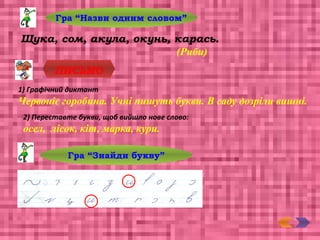 Гра “Назви одним словом”
Щука, сом, акула, окунь, карась.
(Риби)
ПИСЬМО
1) Графічний диктант
Червоніє горобина. Учні пишуть букви. В саду дозріли вишні.
2) Переставте букви, щоб вийшло нове слово:
осел, лісок, кіт, марка, кури.
Гра “Знайди букву”
 
