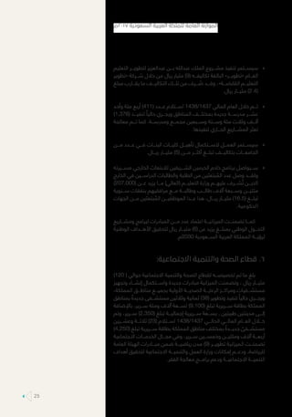 »»‫التعليم‬ ‫لتطويـــر‬ ‫عبدالعزيز‬ ‫بـــن‬ ‫عبدالله‬ ‫الملك‬ ‫مشـــروع‬ ‫تنفيذ‬ ‫سيســـتمر‬
‫«تطوير‬ ‫شـــركة‬ ‫خالل‬ ‫من‬ ‫ريال‬ ‫مليار‬ )9( ‫تكاليفـــه‬ ‫البالغة‬ »‫«تطويـــر‬ ‫العـــام‬
‫مبلغ‬ ‫يقـــارب‬ ‫ما‬ ‫التكاليـــف‬ ‫تلـــك‬ ‫من‬ ‫ـــرف‬ ُ‫ص‬ ‫وقـــد‬ ،»‫القابضـــة‬ ‫التعليـــم‬
.‫ريال‬ ‫مليـــار‬ )2.4(
»»‫وأحد‬ ‫مئة‬ ‫أربع‬ )411( ‫عـــدد‬ ‫اســـتالم‬ 1438/1437 ‫المالي‬ ‫العام‬ ‫خالل‬ ‫تـــم‬
)1,376( ‫تنفيـــذ‬ ً‫حاليا‬ ‫ويجـــري‬ ‫المناطق‬ ‫بمختلـــف‬ ‫جديدة‬ ‫مدرســـة‬ ‫عشـــر‬
‫معالجة‬ ‫تـــم‬ ‫كما‬ .‫ومدرســـة‬ ‫مجمـــع‬ ‫وســـبعين‬ ‫وســـتة‬ ‫مئة‬ ‫وثالث‬ ‫ألـــف‬
.‫تنفيذها‬ ‫الجـــاري‬ ‫المشـــاريع‬ ‫تعثر‬
»»‫مـــن‬ ‫عـــدد‬ ‫فـــي‬ ‫البنـــات‬ ‫كليـــات‬ ‫تأهيـــل‬ ‫الســـتكمال‬ ‫العمـــل‬ ‫سيســـتمر‬
.‫ريـــال‬ ‫مليـــار‬ )5( ‫مـــن‬ ‫أكثـــر‬ ‫تبلـــغ‬ ‫بتكاليـــف‬ ‫الجامعـــات‬
»»‫مســـيرته‬ ‫الخارجي‬ ‫لالبتعاث‬ ‫الشـــريفين‬ ‫الحرمين‬ ‫خادم‬ ‫برنامج‬ ‫ســـيواصل‬
‫الخارج‬ ‫في‬ ‫الدراســـين‬ ‫والطالبات‬ ‫الطلبة‬ ‫من‬ ‫بتعثين‬ ُ‫الم‬ ‫عدد‬ ‫وصل‬ ‫ولقـــد‬
)207,000( ‫عـــن‬ ‫يزيد‬ ‫مـــا‬ )‫(العالي‬ ‫التعليـــم‬ ‫وزارة‬ ‫عليهـــم‬ ‫شـــرف‬ ُ‫ت‬ ‫الذيـــن‬
‫ســـنوية‬ ‫بنفقات‬ ‫مرافقيهم‬ ‫مـــع‬ ‫وطالبـــة‬ ‫طالـــب‬ ‫آالف‬ ‫وســـبعة‬ ‫مئتيـــن‬
‫الجهات‬ ‫مـــن‬ ‫بتعثين‬ ُ‫الم‬ ‫الموظفيـــن‬ ‫عـــدا‬ ‫هذا‬ ،‫ريـــال‬ ‫مليـــار‬ )16.5( ‫تبلـــغ‬
.‫الحكومية‬
‫ومشـــاريع‬ ‫لبرامج‬ ‫المبادرات‬ ‫مـــن‬ ‫عدد‬ ‫اعتماد‬ ‫الميزانيـــة‬ ‫تضمنـــت‬ ‫كمـــا‬
‫الوطنية‬ ‫األهـــداف‬ ‫لتحقيق‬ ‫ريال‬ ‫مليـــار‬ )6( ‫عن‬ ‫يزيد‬ ‫بمبلـــغ‬ ‫الوطني‬ ‫التحـــول‬
.‫0302م‬ ‫الســـعودية‬ ‫العربية‬ ‫المملكة‬ ‫لرؤيـــة‬
66.:‫االجتماعية‬ ‫والتنمية‬ ‫الصحة‬ ‫قطاع‬
)120 ( ‫حوالي‬ ‫االجتماعية‬ ‫والتنمية‬ ‫الصحة‬ ‫لقطاع‬ ‫تخصيصـــه‬ ‫تم‬ ‫ما‬ ‫بلغ‬
‫وتجهيز‬ ‫إنشـــاء‬ ‫واســـتكمال‬ ‫جديدة‬ ‫مبادرات‬ ‫الميزانية‬ ‫وتضمنت‬ ، ‫ريال‬ ‫مليـــار‬
،‫المملكة‬ ‫مناطـــق‬ ‫بجميـــع‬ ‫األولية‬ ‫الصحيـــة‬ ‫الرعايـــة‬ ‫ومراكـــز‬ ‫مستشـــفيات‬
‫بمناطق‬ ً‫جديدة‬ ‫مستشـــفى‬ ‫وثالثين‬ ‫ثمانية‬ )38( ‫وتطوير‬ ‫تنفيذ‬ ً‫حاليا‬ ‫ويجـــري‬
‫باإلضافة‬ ،‫ســـرير‬ ‫ومئة‬ ‫آالف‬ ‫تســـعة‬ )9,100( ‫تبلغ‬ ‫ســـريرية‬ ‫بطاقة‬ ‫المملكة‬
‫وتم‬ ،‫ســـرير‬ )2,350( ‫تبلغ‬ ‫إجماليـــة‬ ‫ســـريرية‬ ‫بســـعة‬ , ‫طبيتين‬ ‫مدينتين‬ ‫إلـــى‬
‫وعشـــرين‬ ‫ثالثـــة‬ )23( ‫اســـتالم‬ 1438/1437 ‫الحالـــي‬ ‫المالـــي‬ ‫العـــام‬ ‫خـــال‬
)4,250( ‫تبلغ‬ ‫ســـريرية‬ ‫بطاقة‬ ‫المملكة‬ ‫مناطق‬ ‫بمختلف‬ ً‫جديـــدة‬ ً‫مستشـــفى‬
‫االجتماعية‬ ‫الخدمـــات‬ ‫مجـــال‬ ‫وفي‬ ،‫ســـرير‬ ‫وخمســـين‬ ‫ومئتيـــن‬ ‫آالف‬ ‫أربعـــة‬
‫العامة‬ ‫الهيئة‬ ‫مبـــادرات‬ ‫ضمن‬ ‫رياضيـــة‬ ‫مدن‬ )9( ‫تطويـــر‬ ‫الميزانية‬ ‫تضمنـــت‬
‫أهداف‬ ‫لتحقيق‬ ‫االجتماعية‬ ‫والتنميـــة‬ ‫العمل‬ ‫وزارة‬ ‫إمكانات‬ ‫ودعـــم‬ ,‫للرياضة‬
.‫الفقر‬ ‫معالجة‬ ‫برامـــج‬ ‫ودعم‬ ‫االجتماعيـــة‬ ‫التنميـــة‬
‫٧١٠٢م‬ ‫السعودية‬ ‫العربية‬ ‫للملكة‬ ‫العامة‬ ‫الموازنة‬
25
 