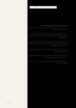 :‫المدى‬ ‫متوسطة‬ ‫العام‬ ‫الدين‬ ‫إستراتيجية‬ .2
‫األربع‬ ‫الســـنوات‬ ‫خالل‬ ‫المدى‬ ‫متوســـطة‬ ‫العام‬ ‫الدين‬ ‫إســـتراتيجية‬ ‫ترتكز‬
:‫التالية‬ ‫المرتكزات‬ ‫علـــى‬ ‫القادمة‬
11.‫المحلي‬ ‫الناتج‬ ‫من‬ ‫المئة‬ ‫في‬ )30( ‫نســـبته‬ ‫العام‬ ‫الدين‬ ‫لمستوى‬ ‫ســـقف‬
‫ائتماني‬ ‫تصنيف‬ ‫معايير‬ ‫تحقيـــق‬ ‫ظل‬ ‫في‬ ‫0202م‬ ‫عام‬ ‫بحلول‬ ‫اإلجمالـــي‬
.AA2 ‫للمملكة‬
22.‫األربع‬ ‫الســـنوات‬ ‫خـــال‬ ‫ســـنوي‬ ‫بشـــكل‬ ‫عـــام‬ ‫ديـــن‬ ‫إصـــدار‬ ‫أو‬ ‫اقتـــراض‬
‫االســـتيعابية‬ ‫القدرة‬ ‫حدود‬ ‫وفي‬ ‫االقتراض‬ ‫إلـــى‬ ‫الحاجة‬ ‫بحســـب‬ ‫القادمة‬
.‫والعالمية‬ ‫المحليـــة‬ ‫لألســـواق‬
33.‫المختلف‬ ‫التمويلية‬ ‫واألدوات‬ ‫المختلفـــة‬ ‫العالميـــة‬ ‫األســـواق‬ ‫إلى‬ ‫النفاذ‬
.‫التمويل‬ ‫مصـــادر‬ ‫وتنويع‬
44.‫احكام‬ ‫مع‬ ‫تتوافق‬ ‫التـــي‬ ‫األدوات‬ ‫وإصدار‬ ‫المصـــدرة‬ ‫الدين‬ ‫أدوات‬ ‫تنويـــع‬
.‫المملكة‬ ‫وخـــارج‬ ‫داخل‬ ‫كالصكوك‬ ‫الشـــريعة‬
55.‫الحاجة‬ ‫بحســـب‬ ‫الريال‬ ‫غير‬ ‫لتشـــمل‬ ‫الدين‬ ‫بها‬ ‫المصـــدر‬ ‫العمالت‬ ‫تنويـــع‬
.‫األسواق‬ ‫وأوضاع‬
‫٧١٠٢م‬ ‫السعودية‬ ‫العربية‬ ‫للملكة‬ ‫العامة‬ ‫الموازنة‬
29
 