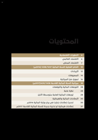 ‫المحتويات‬
4‫االقتصادية‬ ‫التطورات‬
6‫العالمي‬ ‫االقتصاد‬
7‫المحلي‬ ‫االقتصاد‬
10)‫(6102م‬ 1438/1437 ‫المالية‬ ‫للسنة‬ ‫الفعلية‬ ‫النتائج‬
12‫اإليرادات‬
14‫المصروفات‬
16‫الميزانية‬ ‫عجز‬ ‫تمويل‬
18)‫8341/9341(7102م‬ ‫القادمة‬ ‫المالية‬ ‫السنة‬ ‫ميزانية‬
28‫والتوقعات‬ ‫المالية‬ ‫التوجهات‬
28‫عامة‬ ‫نظرة‬
28‫األجل‬ ‫متوسطة‬ ‫العامة‬ ‫المالية‬ ‫توجهات‬
30‫والهيكلية‬ ‫المالية‬ ‫اإلصالحات‬
30‫6102م‬ ‫المالية‬ ‫وزارة‬ ‫بيان‬ ‫في‬ ‫رت‬ ِ‫ك‬ ُ‫ذ‬ ‫إصالحات‬ ‫تحديث‬
37‫7102م‬ ‫القادمة‬ ‫المالية‬ ‫للسنة‬ ‫جديدة‬ ‫إدارية‬ ‫أو‬ ‫هيكلية‬ ‫إصالحات‬
 