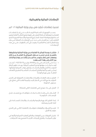 )‫(7102م‬ 1439/1438 ‫القادمة‬ ‫المالية‬ ‫السنة‬ ‫ميزانية‬
:‫والهيكلية‬ ‫المالية‬ ‫اإلصالحات‬
‫6102م‬ ‫المالية‬ ‫وزارة‬ ‫بيان‬ ‫في‬ ‫رت‬ ِ‫ك‬
ُ
‫ذ‬ ‫إصالحات‬ ‫تحديث‬
‫إصالحـــات‬ ‫إجـــراء‬ ‫فـــي‬ ‫بالبـــدء‬ ‫الكريمـــة‬ ‫الســـامية‬ ‫التوجيهـــات‬ ‫بحســـب‬
‫وتعزيز‬ ‫العامة‬ ‫الماليـــة‬ ‫وضع‬ ‫تقوية‬ ‫على‬ ‫للعمل‬ ‫شـــاملة‬ ‫وهيكلية‬ ‫اقتصاديـــة‬
‫للنمو‬ ‫الضرورية‬ ‫والخدمية‬ ‫التنموية‬ ‫المشـــاريع‬ ‫اعتماد‬ ‫ومواصلة‬ ‫اســـتدامتها‬
‫بيان‬ ‫فـــي‬ ‫المعلنة‬ ‫اإلصالحـــات‬ ‫مـــن‬ ‫عـــدد‬ ‫علـــى‬ ‫العمـــل‬ ‫تـــم‬ ،‫االقتصـــادي‬
‫هذه‬ ‫في‬ ‫علـــى‬ ‫التطورات‬ ‫آخـــر‬ ‫يلي‬ ‫وفيمـــا‬ .‫الماضيـــة‬ ‫للســـنة‬ ‫الماليـــة‬ ‫وزارة‬
:‫اإلصالحات‬
‫	.أ‬‫وتكليفها‬ ‫المالية‬ ‫وزارة‬ ‫فـــي‬ ‫العامة‬ ‫للماليـــة‬ ‫وحدة‬ ‫«إنشـــاء‬
‫خالل‬ ‫مـــن‬ ‫العامـــة‬ ‫للميزانيـــة‬ ‫ســـقف‬ ‫تحديـــد‬ ‫علـــى‬ ‫بالعمـــل‬
‫والتأكد‬ )‫ســـنوات‬ ‫(ثالث‬ ‫المـــدى‬ ‫متوســـط‬ ‫إطار‬ ‫في‬ ‫وضعهـــا‬
»‫الســـقف‬ ‫بهذا‬ ‫االلتـــزام‬ ‫من‬
»»‫أنشـــئت‬ ،1437/9/19 ‫وتاريـــخ‬ 45438 ‫رقـــم‬ ‫الســـامي‬ ‫االمر‬ ‫علـــى‬ ً‫بنـــاء‬
‫اإلطار‬ ‫تطوير‬ ‫بهـــدف‬ ‫الدولية؛‬ ‫المعاييـــر‬ ‫وفـــق‬ ‫مهامها‬ ‫دت‬ ّ‫ـــد‬ ُ‫وح‬ ‫الوحـــدة‬
‫وقراراتها؛‬ ‫الميزانية‬ ‫جوانب‬ ‫وتحليل‬ ‫بالدراســـات‬ ‫والقيام‬ ‫األجل‬ ‫المتوســـط‬
‫األهداف‬ ‫لتحقيـــق‬ ‫المناســـبة‬ ‫السياســـات‬ ‫واقتراح‬ ‫آثارها‬ ‫تقييـــم‬ ‫ليمكـــن‬
:‫الوحدة‬ ‫مهـــام‬ ‫ومن‬ ،‫الماليـــة‬
11.‫المدى‬ ‫على‬ ‫التمويلية‬ ‫واالحتياجـــات‬ ‫واإليرادات‬ ‫النفقـــات‬ ‫ســـقف‬ ‫اقتراح‬
‫على‬ ‫تصاغ‬ ‫التي‬ ‫العامـــة‬ ‫اإلســـتراتيجية‬ ‫االعتبار‬ ‫في‬ ‫األخذ‬ ‫مع‬ ‫المتوســـط‬
.‫الحكومة‬ ‫مستوى‬
22..‫للمملكة‬ ‫الكلي‬ ‫لالقتصاد‬ ‫كمي‬ ‫نموذج‬ ‫بناء‬ ‫على‬ ‫العمل‬
33.‫دليـــل‬ ‫تصنيـــف‬ ‫مـــع‬ ‫متوافقـــة‬ ‫بيانـــات‬ ‫قاعـــدة‬ ‫إنشـــاء‬ ‫علـــى‬ ‫اإلشـــراف‬
‫الحكوميـــة‬ ‫اإلحصـــاءات‬
44.‫على‬ ‫للمســـاعدة‬ ‫واألبحاث‬ ‫والدراســـات‬ ‫والربعية‬ ‫الشـــهرية‬ ‫التقارير‬ ‫إعداد‬
.‫وصناعته‬ ‫القـــرار‬ ‫اتخاذ‬
55.‫المدى‬ ‫على‬ ‫الكلـــي‬ ‫االقتصاد‬ ‫لمؤشـــرات‬ ‫والتوقعات‬ ‫التنبـــؤات‬ ‫تقديـــم‬
.‫األجل‬ ‫متوســـط‬
66.‫في‬ ‫وآثارها‬ ‫للميزانية‬ ‫الفعليـــة‬ ‫والنتائج‬ ‫التوقعات‬ ‫بيـــن‬ ‫الفروقات‬ ‫تحليـــل‬
.‫االنحرافات‬ ‫هذه‬ ‫لتصحيح‬ ‫الالزمـــة‬ ‫اإلجراءات‬ ‫واقتراح‬ ،‫الميزانيـــة‬ ‫توازن‬
30
 