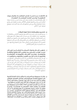 )‫(7102م‬ 1439/1438 ‫القادمة‬ ‫المالية‬ ‫السنة‬ ‫ميزانية‬
‫	.ه‬‫والمشـــتريات‬ ‫المنافســـات‬ ‫نظـــام‬ ‫تحديـــث‬ ‫مـــن‬ ‫«االنتهـــاء‬
».‫الدوليـــة‬ ‫الممارســـات‬ ‫أفضـــل‬ ‫ليراعـــي‬ ‫الحكوميـــة‬
»»‫وزارة‬ ‫مبادرات‬ ‫ضمـــن‬ ‫مبادرة‬ ‫إلى‬ ‫والمشـــتريات‬ ‫المنافســـات‬ ‫نظام‬ ‫ل‬ ِّ‫و‬ ُ‫ح‬
‫وضع‬ ‫على‬ ‫الوزارة‬ ‫وتعمـــل‬ ،‫0202م‬ ‫الوطني‬ ‫التحول‬ ‫برنامـــج‬ ‫في‬ ‫الماليـــة‬
‫ويتوقع‬ ،‫المبـــادرة‬ ‫هذه‬ ‫أهـــداف‬ ‫لتحقيق‬ ‫زمني‬ ‫ببرنامـــج‬ ‫تفصيلية‬ ‫خطـــة‬
.‫7102م‬ ‫عام‬ ‫إنجازها‬
‫	.و‬».‫الدولة‬ ‫أصول‬ ‫إدارة‬ ‫وآليات‬ ‫منهج‬ ‫«تحسين‬
»»)‫والعقارات‬ ‫األراضـــي‬ ‫(ومنهـــا‬ ‫األصـــول‬ ‫هـــذه‬ ‫حصر‬ ‫على‬ ‫العمـــل‬ ‫يجـــري‬
‫وأثره‬ ‫الســـنوي‬ ‫لالســـتهالك‬ ‫حســـاب‬ ‫من‬ ‫ذلك‬ ‫يتطلبه‬ ‫ومـــا‬ ،‫وتقييمهـــا‬
‫النظام‬ ‫من‬ ‫التحول‬ ‫علـــى‬ ‫العمل‬ ‫يجري‬ ‫كذلك‬ ،‫للدولة‬ ‫المالـــي‬ ‫المركز‬ ‫فـــي‬
)‫االســـتحقاق‬ ‫(أســـاس‬ ‫إلى‬ )‫النقدي‬ ‫(األســـاس‬ ً‫حاليا‬ ‫المطبق‬ ‫المحاســـبي‬
‫من‬ ‫االنتهاء‬ ‫المتوقـــع‬ ‫ومن‬ ،‫بدقة‬ ‫المالي‬ ‫المركـــز‬ ‫إليضاح‬ ‫ذلك‬ ‫ألهميـــة‬
.‫0202م‬ ‫العام‬ ‫خـــال‬ ‫المبادرة‬ ‫هـــذه‬
‫	.ز‬‫ذلك‬ ‫في‬ ‫بمـــا‬ ‫الماليـــة‬ ‫السياســـة‬ ‫وأدوات‬ ‫أهـــداف‬ ‫«تطويـــر‬
‫والرقابـــة‬ ‫الشـــفافية‬ ‫معاييـــر‬ ‫مـــع‬ ‫تتســـق‬ ‫قواعـــد‬ ‫تحديـــد‬
‫االقتصاديـــة‬ ‫والتوجهـــات‬ ‫األهـــداف‬ ‫وتراعـــي‬ ،‫والحوكمـــة‬
».‫والبعيـــد‬ ‫والمتوســـط‬ ‫القصيـــر‬ ‫المـــدى‬ ‫علـــى‬ ‫والتنمويـــة‬
»»‫من‬ ‫التحقق‬ ‫إلـــى‬ ‫محاورها‬ ‫أهـــم‬ ‫أحد‬ ‫في‬ ‫0302م‬ ‫المملكـــة‬ ‫رؤيـــة‬ ‫تهـــدف‬
‫المالية‬ ‫تـــوازن‬ ً‫وتحديدا‬ ‫المالـــي‬ ‫التـــوازن‬ ‫لتحقيـــق‬ ‫مناســـبة‬ ‫أدوات‬ ‫وجـــود‬
‫إلى‬ ‫تهـــدف‬ ‫التي‬ ‫اإلجـــراءات‬ ‫مـــن‬ ‫مجموعة‬ ‫ذلـــك‬ ‫وســـيصاحب‬ ،‫العامـــة‬
‫الميزانية‬ ‫ألهـــداف‬ ‫تحقيقها‬ ‫ومـــدى‬ ،‫الموازنة‬ ‫عـــن‬ ‫دورية‬ ‫تحديثات‬ ‫نشـــر‬
‫وارتباطه‬ ‫الديـــن‬ ‫إدارة‬ ‫أدوات‬ ‫تشـــمل‬ ‫كذلك‬ .‫ومتابعتهـــا‬ ‫إدارتهـــا‬ ‫وطريقـــة‬
‫ومدى‬ ‫الميزانية‬ ‫أداء‬ ‫عـــن‬ ‫دورية‬ ‫تحديثات‬ ‫نشـــر‬ ‫جانب‬ ‫إلى‬ ‫الميزانية‬ ‫بدعـــم‬
.‫لألهداف‬ ‫تحقيقهـــا‬
‫	.ح‬‫الرامية‬ ‫الجادة‬ ‫واإلجـــراءات‬ ‫السياســـات‬ ‫من‬ ‫مجموعة‬ ‫«إتخـــاذ‬
‫الوطني‬ ‫االقتصاد‬ ‫في‬ ‫واســـعة‬ ‫هيكلية‬ ‫إصالحات‬ ‫تحقيق‬ ‫إلى‬
‫اإلجـــراءات‬ ‫هذه‬ ‫وتتضمـــن‬ ،‫البتـــرول‬ ‫علـــى‬ ‫إعتمـــاده‬ ‫وتقليـــل‬
- ‫القادمة‬ ‫الخمســـة‬ ‫األعـــوام‬ ‫خـــال‬ ‫تنفيذها‬ ‫ســـيتم‬ ‫التـــي‬
‫من‬ ‫مجموعة‬ ‫طـــرح‬ 1438-/1437 ‫المالـــي‬ ‫العـــام‬ ‫مـــن‬
ً
‫إبتـــداء‬
‫وتذليـــل‬ ،‫للخصخصـــة‬ ‫االقتصاديـــة‬ ‫والنشـــاطات‬ ‫القطاعـــات‬
‫أمـــام‬ ‫والبيروقراطيـــة‬ ‫والتنظيميـــة‬ ‫التشـــريعية‬ ‫العقبـــات‬
‫وتحســـين‬ ،‫الحكومي‬ ‫األداء‬ ‫وتطوير‬ ‫وإصالح‬ ،‫الخـــاص‬ ‫القطاع‬
‫االستثمار‬ ‫بيئة‬ ‫وتعزيز‬ ،‫والمحاســـبة‬ ‫الشـــفافية‬ ‫مســـتويات‬
‫القطاع‬ ‫فـــي‬ ‫جديـــدة‬ ‫عمـــل‬ ‫فـــرص‬ ‫إيجاد‬ ‫فـــي‬ ‫يســـاهم‬ ‫بمـــا‬
:‫المختلفة‬ ‫القطاعـــات‬ ‫بيـــن‬ ‫للشـــراكة‬ ‫فرصـــا‬ ‫ويوفـــر‬ ‫الخـــاص‬
32
 