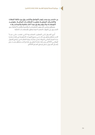 )‫(7102م‬ 1439/1438 ‫القادمة‬ ‫المالية‬ ‫السنة‬ ‫ميزانية‬
‫	.م‬‫الجهات‬ ‫كافة‬ ‫بين‬ ‫والتنســـيق‬ ‫التواصل‬ ‫مســـتوى‬ ‫«تحســـين‬
‫وتوحيـــد‬ ،‫الماليـــة‬ ‫اإلصالحـــات‬ ‫بتنفيـــذ‬ ‫المعنيـــة‬ ‫واألطـــراف‬
».‫والمحاســـبة‬ ‫الشـــفافية‬ ‫مبدأ‬ ‫وفـــق‬ ‫والـــرؤى‬ ‫التوجهـــات‬
‫بدور‬ ‫المالية‬ ‫واللجنـــة‬ ‫والتنمية‬ ‫االقتصاديـــة‬ ‫الشـــؤون‬ ‫مجلس‬ ‫يضطلع‬
.‫المالية‬ ‫باإلصالحـــات‬ ‫يتعلق‬ ‫فيما‬ ‫المعنيـــة‬ ‫الجهات‬ ‫بين‬ ‫التنســـيق‬
‫مبـــدأ‬ ‫علـــى‬ ‫تعتمـــد‬ ‫التـــي‬ ‫المحاســـبية‬ ‫المعاييـــر‬ ‫إلـــى‬ ‫التحـــول‬ ‫ج‬ِ‫در‬ُ‫أ‬
‫مبادرة‬ ‫إطـــار‬ ‫في‬ ‫الحكومية‬ ‫الجهـــات‬ ‫جميع‬ ‫فـــي‬ ‫ذلك‬ ‫وتطبيـــق‬ ‫االســـتحقاق‬
‫التحول‬ ‫برنامج‬ ‫في‬ ‫الماليـــة‬ ‫وزارة‬ ‫مبادرات‬ ‫إحدى‬ ،‫للدولة‬ ‫المالـــي‬ ‫المركز‬ ‫بنـــاء‬
‫يتم‬ ‫بحيـــث‬ ‫االســـتحقاق‬ ‫نظـــام‬ ‫لتطبيـــق‬ ‫خطـــة‬ ّ‫د‬ َ‫ع‬ ُ‫وســـت‬ .‫0202م‬ ‫الوطنـــي‬
.‫0202م‬ ‫العـــام‬ ‫قبل‬ ‫او‬ ‫خـــال‬ ‫التحـــول‬ ‫إكمـــال‬
36
 