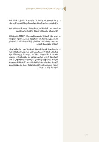 )‫(7102م‬ 1439/1438 ‫القادمة‬ ‫المالية‬ ‫السنة‬ ‫ميزانية‬
‫	.د‬‫الكفـــاءة‬ ‫لتعزيـــز‬ ‫بالمخرجـــات‬ ‫والنفقـــات‬ ‫المصاريـــف‬ ‫ربـــط‬
.‫الدوريـــة‬‫التقاريـــر‬‫ومراجعـــة‬‫ألعـــداد‬‫آليـــة‬‫ووضـــع‬،‫والترشـــيد‬
‫	.ه‬‫الوطني‬ ‫التحول‬ ‫برنامج‬ ‫لمبادرات‬ »‫«التسريع‬ ‫آلية‬ ‫على‬ ‫العمل‬
.‫المطلوبين‬ ‫والتسارع‬ ‫بالسرعة‬ ‫تطبيقها‬ ‫يمكن‬ ‫التي‬
‫	.و‬)‫ســـنوات‬ 5-MTEF) (3( ‫المدى‬ ‫متوســـط‬ ‫النفقات‬ ‫إطار‬ ‫إعداد‬
‫المنوطة‬ ‫األدوار‬ ‫وتحديـــد‬ ‫الحكومية‬ ‫الجهـــات‬ ‫مع‬ ‫بالتنســـيق‬
‫إطار‬ ‫إلى‬ ‫الكامـــل‬ ‫للتحول‬ ‫طريـــق‬ ‫خارطة‬ ‫ر‬
َّ
‫تطـــو‬ ‫وســـوف‬ .‫بها‬
.‫المدى‬ ‫متوســـط‬ ‫النفقات‬
‫	.ز‬،‫الماليـــة‬ ‫وزارة‬ ‫لـــدى‬ ‫للبيانـــات‬ ‫شـــاملة‬ ‫إســـتراتيجية‬ ‫وضـــع‬
‫وبنية‬ ‫شـــاملة‬ ‫رؤية‬ ‫بنـــاء‬ ‫إلى‬ ‫اإلســـتراتيجية‬ ‫هـــذه‬ ‫وتهـــدف‬
‫واألجهزة‬ ‫الـــوزارات‬ ‫مع‬ ‫والتنســـيق‬ ،‫البيانات‬ ‫لتلك‬ ‫متكاملـــة‬
‫وتطوير‬ ،‫الوزارة‬ ‫بيانات‬ ‫مع‬ ‫بيناتها‬ ‫لتكامل‬ ‫األخرى‬ ‫الحكومية‬
‫وذكاء‬ ‫والمحتوى‬ ‫البينات‬ ‫إدارة‬ ‫في‬ ‫ومواردها‬ ‫الـــوزارة‬ ‫قدرات‬
‫الحكوميـــة‬ ‫األجهـــزة‬ ‫مـــع‬ ‫البيانـــات‬ ‫هـــذه‬ ‫وتـــداول‬ ،‫األعمـــال‬
‫مع‬ ‫زمني‬ ‫برنامج‬ ‫وفـــق‬ ‫اإلســـتراتيجية‬ ‫هذه‬ ‫ذ‬
َّ
‫وســـتنف‬ ،‫رقميا‬
.‫البيانات‬ ‫وأمـــن‬ ‫الحوكمة‬
38
 