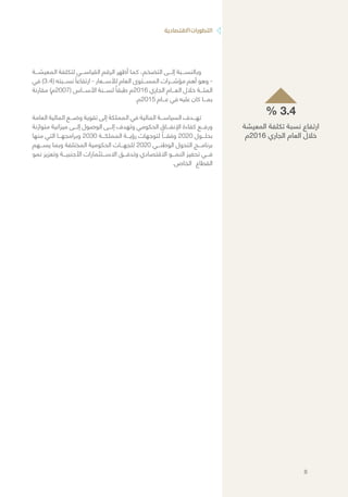 ‫االقتصادية‬‫التطورات‬
‫المعيشـــة‬ ‫لتكلفة‬ ‫القياســـي‬ ‫الرقم‬ ‫أظهر‬ ‫كما‬ ،‫التضخم‬ ‫إلـــى‬ ‫وبالنســـبة‬
‫في‬ )3.4( ‫نســـبته‬ ً‫ارتفاعا‬ - ‫لألســـعار‬ ‫العام‬ ‫المســـتوى‬ ‫مؤشـــرات‬ ‫أهم‬ ‫وهو‬ -
‫مقارنة‬ )‫(7002م‬ ‫األســـاس‬ ‫لســـنة‬ ً‫طبقا‬ ‫6102م‬ ‫الجاري‬ ‫العـــام‬ ‫خالل‬ ‫المئـــة‬
.‫5102م‬ ‫عـــام‬ ‫في‬ ‫عليه‬ ‫كان‬ ‫بمـــا‬
‫العامة‬ ‫المالية‬ ‫وضـــع‬ ‫تقوية‬ ‫إلى‬ ‫المملكة‬ ‫في‬ ‫المالية‬ ‫السياســـة‬ ‫تهـــدف‬
‫متوازنة‬ ‫ميزانية‬ ‫إلـــى‬ ‫الوصول‬ ‫إلـــى‬ ‫وتهدف‬ ‫الحكومي‬ ‫اإلنفـــاق‬ ‫كفاءة‬ ‫ورفـــع‬
‫منها‬ ‫التي‬ ‫وبرامجهـــا‬ 2030 ‫المملكـــة‬ ‫رؤيـــة‬ ‫لتوجهات‬ ً‫وفقـــا‬ 2020 ‫بحلـــول‬
‫يســـهم‬ ‫وبما‬ ‫المختلفة‬ ‫الحكومية‬ ‫للجهـــات‬ 2020 ‫الوطنـــي‬ ‫التحول‬ ‫برنامـــج‬
‫نمو‬ ‫وتعزيز‬ ‫األجنبيـــة‬ ‫االســـتثمارات‬ ‫وتدفـــق‬ ‫االقتصادي‬ ‫النمـــو‬ ‫تحفيز‬ ‫فـــي‬
.‫الخاص‬ ‫القطاع‬
% 3.4
‫المعيشة‬ ‫تكلفة‬ ‫نسبة‬ ‫ارتفاع‬
‫6102م‬ ‫الجاري‬ ‫العام‬ ‫خالل‬
8
 