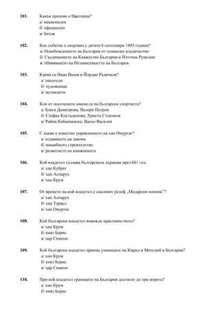 101. Какъв празник е Цветница?
а/ национален
б/ официален
в/ битов
102. Кое събитие е свързано с датата 6 септември 1885 година?
а/ Освобождението на България от османско владичество
б/ Съединението на Княжество България и Източна Румелия
в/ обявяването на Независимостта на България
103. Какви са Иван Вазов и Йордан Радичков?
а/ писатели
б/ художници
в/ музиканти
104. Кои от посочените имена са на български спортисти?
а/ Блага Димитрова, Валери Петров
б/ Стефка Костадинова, Христо Стоичков
в/ Райна Кабаиванска, Васко Василев
105. С какво е известно управлението на хан Омуртаг?
а/ издаването на закони
б/ мащабното строителство
в/ развитието на книжнината
106. Кой владетел създава българската държава през 681 год.
а/ хан Кубрат
б/ хан Аспарух
в/ хан Крум
107. От времето на кой владетел е скалният релеф „Мадарски конник”?
а/ хан Аспарух
б/ хан Тервел
в/ хан Омуртаг
108. Кой български владетел въвежда християнството?
а/ хан Крум
б/ княз Борис
в/ цар Симеон
109. Кой български владетел приема учениците на Кирил и Методий в България?
а/ хан Крум
б/ княз Борис
в/ цар Симеон
110. При кой владетел границите на България достигат до три морета?
а/ хан Крум
б/ княз Борис
 