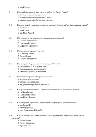 в/ цар Симеон
111. С кое събитие са свързани имената на братята Асен и Петър?
а/ борбата за църковна независимост
б/ освобождението от византийска власт
в/ разгромяването на Латинската империя
112. Времето на кой български владетел е наречено „Златен век” на българската култура?
а/ цар Симеон
б/ цар Калоян
в/ цар Иван Асен II
113. Кой пръв посочва задачите на Българското възраждане?
а/ Паисий Хилендарски
б/ Патриарх Евтимий
в/ Софроний Врачански
114. Кой е първият народен будител?
а/ Д-р Петър Берон
б/ Васил Левски
в/ Паисий Хилендарски
115. Как завършва Априлското въстание през 1876 год?
а/ с поражение за българския народ
б/ с подписване на мирен договор
в/ с Освобождението на България
116. В кое събитие участва Георги Бенковски?
а/ в Априлското въстание
б/ в Руско-турската война
в/ в борбата за църковна независимост
117. Кой ръководи защитата на Търново от нашествието на османските турци?
а/ св. Иван Рилски
б/ Патриарх Евтимий
в/ цар Иван Шишман
118. Кой е първият държавник, управлявал България сред Освобождението?
а/ цар Борис ІІІ
б/ цар Фердинанд
в/ княз Александър І Батенберг
119. Кой организира чета, която слиза на козлодуйския бряг по време на Априлското
въстание?
а/ Васил Левски
б/ Любен Каравелов
в/ Христо Ботев
 