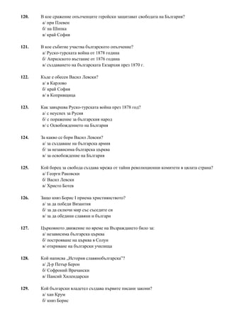 120. В кое сражение опълченците геройски защитават свободата на България?
а/ при Плевен
б/ на Шипка
в/ край София
121. В кое събитие участва българското опълчение?
а/ Руско-турската война от 1878 година
б/ Априлското въстание от 1876 година
в/ създаването на българската Екзархия през 1870 г.
122. Къде е обесен Васил Левски?
а/ в Карлово
б/ край София
в/ в Копривщица
123. Как завършва Руско-турската война през 1878 год?
а/ с неуспех за Русия
б/ с поражение за българския народ
в/ с Освобождението на България
124. За какво се бори Васил Левски?
а/ за създаване на българска армия
б/ за независима българска църква
в/ за освобождение на България
125. Кой борец за свобода създава мрежа от тайни революционни комитети в цялата страна?
а/ Георги Раковски
б/ Васил Левски
в/ Христо Ботев
126. Защо княз Борис I приема християнството?
а/ за да победи Византия
б/ за да сключи мир със съседите си
в/ за да обедини славяни и българи
127. Църковното движение по време на Възраждането било за:
а/ независима българска църква
б/ построяване на църква в Солун
в/ откриване на български училища
128. Кой написва „История славянобългарска”?
а/ Д-р Петър Берон
б/ Софроний Врачански
в/ Паисий Хилендарски
129. Кой български владетел създава първите писани закони?
а/ хан Крум
б/ княз Борис
 