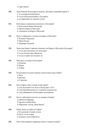 в/ цар Симеон
130. Защо Паисий Хилендарски написва „История славянобългарска”?
а/ за да възроди книжнината
б/ за да събуди родолюбие у българите
в/ по нареждане на турския султан
131. Кой донася славянската писменост в България?
а/ Константин Кирил Философ
б/ братята Кирил и Методий
в/ учениците на Кирил и Методий
132. Кой от изброените е ученик на Кирил и Методий?
а/ Климент Охридски
б/ Иван Рилски
в/ Патриарх Евтимий
133. Защо княз Борис I приема учениците на Кирил и Методий в България?
а/ за да даде писменост на своя народ
б/ за да сключи мир с Византия
в/ за да се хареса на съседите си
134. Кой град е столица на България?
а/ Пловдив
б/ Варна
в/ София
135. В подножието на коя планина е разположен град София?
а/ Рила
б/ Витоша
в/ Странджа
136. Кога София става столица на България?
а/ след въстанието на Асен и Петър през 1187 г.
б/ след Освобождението от османско владичество
в/ след обявяването на България за република
137. Коя от забележителностите се намира в София?
а/ крепостта Царевец
б/ крепостта Баба Вида
в/ Народният театър „Иван Вазов”
138. Какво пише на герба на София?
а/ Съединението прави силата
б/ Расте, но не старее
в/ Единни в многообразието
139. Коя е най-северната природна област в нашата страна?
 