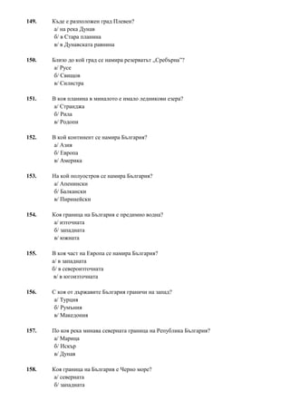 149. Къде е разположен град Плевен?
а/ на река Дунав
б/ в Стара планина
в/ в Дунавската равнина
150. Близо до кой град се намира резерватът „Сребърна”?
а/ Русе
б/ Свищов
в/ Силистра
151. В коя планина в миналото е имало ледникови езера?
а/ Странджа
б/ Рила
в/ Родопи
152. В кой континент се намира България?
а/ Азия
б/ Европа
в/ Америка
153. На кой полуостров се намира България?
а/ Апенински
б/ Балкански
в/ Пиринейски
154. Коя граница на България е предимно водна?
а/ източната
б/ западната
в/ южната
155. В коя част на Европа се намира България?
а/ в западната
б/ в североизточната
в/ в югоизточната
156. С коя от държавите България граничи на запад?
а/ Турция
б/ Румъния
в/ Македония
157. По коя река минава северната граница на Република България?
а/ Марица
б/ Искър
в/ Дунав
158. Коя граница на България е Черно море?
а/ северната
б/ западната
 