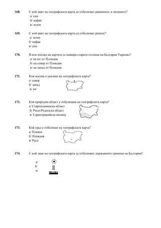 168. С кой цвят на географската карта се отбелязват равнините и низините?
а/ син
б/ кафяв
в/ зелен
169. С кой цвят на географската карта се отбелязват реките?
а/ зелен
б/ кафяв
в/ син
170. В коя посока на картата се намира старата столица на България Търново?
а/ на юг от Пловдив
б/ на север от Пловдив
в/ на запад от Пловдив
171. Коя посока е указана на географската карта?
а/ север
б/ запад
в/ юг
172. Коя природна област е отбелязана на географската карта?
а/ Старопланинска област
б/ Рило-Родопска област
в/ Горнотракийска низина
173. Кой град е отбелязан на географската карта?
а/ Плевен
б/ Пловдив
в/ Русе
174. С кой знак на географската карта се отбелязват държавните граници на България?
а/
б/
в/
 