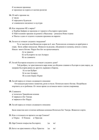 б/ ислямски празници
в/ празници на хората от всички религии
14. 24 май е празник на:
а/ труда
б/ народните будители
в/ славянската писменост и култура
15. Кое твърдение НЕ е вярно?
а/ Курбан Байрям се празнува от турците и българите християни
б/ Най-големият празник на ромите е Василица – ромската Нова година
в/ Пасха е един от седемте годишни празника на евреите
16. За кого се отнасят следните твърдения?
Те се заселили във Византия в края на 6. век. Разполагали селищата си край реки и
езера. Били добри земеделци. Живеели на родове, обединени в племена, начело с князе.
Имали много богове. Перун бил бог на гръмотевицата.
А) за траките
Б) за българите на хан Аспарух
В) за славяните
17. За кой български владетел се отнасят следните думи?
Той разбрал, че християнската вяра може да обедини славяни и българи в един народ, да
направи България равна на другите държави в Европа.
А) за хан Кубрат
Б) за хан Аспарух
В) за княз Борис Първи
18. За кой народ се отнася следващото описание:
Отглеждали растения и животни, рози и пчели. Почитали много богове. Погребвали
мъртвите си в гробници. От тяхно време са останали много златни съкровища.
19. Славяните
а/ почитали Тракийския конник
б/ вярвали в бог Тангра
в/ вярвали в бог Перун
20. За кой народ се отнася следващото описание:
Били известни като отлични войници-конници.Почитали бог Тангра. Живеели в юрти.
21. Коя е столицата по времето на цар Симеон?
а/ Охрид б/ Плиска в/ Преслав
22. Цар Симеон покръства българите. /да не/
23. Богът на християните е Исус Христос /да не/
 