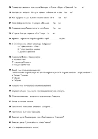 24. Славянските книги са донесени в България от братята Кирил и Методий /да не/
25. Българският владетел Петър е признат от Византия за цар /да не/
26. Хан Кубрат е създал първите писани закони в Б-я /да не/
27. Княз Борис преместил столицата в Преслав /да не/
28. Славяните погребвали мъртвите в гробници /да не/
29. Старите българи вярвали в бог Тангра /да не/
30. Краят на Първото българско царство е през .....................година
31. В коя географска област се намира Добруджа?
а/ Старопланинска област
б/ Горнотракийска низина
в/ Дунавска равнина
32. Планината Пирин е разположена:
а/ южно от Рила
б/ северно от Родопите
в/ западно от Витоша
33. За кой град се отнася написаното:
"Разположен е на река Янтра и в него е открита първата българска гимназия - Априловската"?
а/ Велико Търново
б/ Шумен
в/ Габрово
34. Небесно тяло светещо със собствена светлина.
35. Студено небесно тяло, което отразява светлината на слънцето.
36. Една от планетите – втора по отдалеченост от Слънцето.
37. Валеж от ледени топчета.
38. Движението на водата в природата се нарича ....
39. Газообразно състояние на водата.
40. За колко време Земята прави една обиколка около Слънцето?
41. За колко време Луната обикаля около Земята?
42. Как наричат опашатите звезди?
 