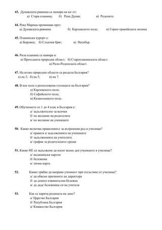 43. Дунавската равнина се намира на юг от:
а) Стара планина; б) Река Дунав; в) Родопите.
44. Река Марица преминава през:
а) Дунавската равнина б) Карловското поле; в) Горно-тракийската низина
45. Планински курорт е:
а) Боровец; б) Слънчев бряг; в) Несебър.
46. Рила планина се намира в:
а) Преходната природна област; б) Старопланинската област;
в) Рило-Родопската област.
47. На колко природни области се раздела България?
а) на 3; б) на 5; в) на 7.
48. В кое поле е разположена столицата на България?
а) Карловското поле;
б) Софийското поле;
в) Казанлъшкото поле.
49. Обучението от 1 до 4 клас в България е:
а/ задължително за всички
б/ по желание на родителите
в/ по желание на учениците
50. Какво включва правилникът за вътрешния ред в училище?
а/ правата и задълженията на учениците
б/ задълженията на учителите
в/ график за родителските срещи
51. Какво НЕ са задължени да носят всеки ден учениците в училище?
а/ медицински картон
б/ бележник
в/ лична карта
52. Какво трябва да направи ученикът при отсъствие от училище?
а/ да обясни причините на директора
б/ да донесе извинителна бележка
в/ да даде бележника си на учителя
53. Как се нарича родината ни днес?
а/ Царство България
б/ Република България
в/ Княжество България
 