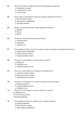 63. Кое е най-голямото природно богатство на Дунавската равнина?
а/ обширните планини
б/ плодородните почви
в/ гъстите гори
64. Къде горите и планинските ливади са основно природно богатство?
а/ Рило-Родопска област
б/ Черноморско крайбрежие
в/ Дунавска равнина
65. Водите на коя река напояват Горнотракийската низина?
а/ Марица
б/ Янтра
в/ Искър
66. За какво се използват водите на река Искър?
а/ корабоплаване
б/ напояване
в/ добив на сол
67. В коя природна област трудът на хората е свързан с пасищно отглеждане на животни?
а/ Черноморско крайбрежие
б/ Старопланинска област
в/ Горнотракийска низина
68. В коя част на България се отглеждат ориз и памук?
а/ Добруджа
б/ Софийско поле
в/ Горнотракийска низина
69. В коя част на България се отглеждат маслодайни рози?
а/ долината на река Струма
б/ Кюстендилска котловина
в/ Задбалкански котловини
70. В коя част на България се отглеждат най-много житни култури?
а/ Дунавска равнина
б/ Горнотракийска низина
в/ Софийско поле
71. В коя част на България се отглежда най-много тютюн?
а/ Софийско поле
б/ Рило-Родопска област
в/ Дунавска равнина
72. В коя природна област се добиват руди и дървен материал?
а/ Дунавска равнина
б/ Рило-Родопска област
в/ Черноморско крайбрежие
 