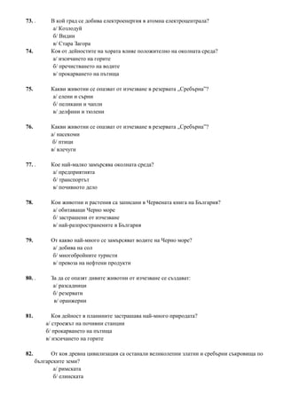 73. . В кой град се добива електроенергия в атомна електроцентрала?
а/ Козлодуй
б/ Видин
в/ Стара Загора
74. Коя от дейностите на хората влияе положително на околната среда?
а/ изсичането на горите
б/ пречистването на водите
в/ прокарването на пътища
75. Какви животни се опазват от изчезване в резервата „Сребърна”?
а/ елени и сърни
б/ пеликани и чапли
в/ делфини и тюлени
76. Какви животни се опазват от изчезване в резервата „Сребърна”?
а/ насекоми
б/ птици
в/ влечуги
77. . Кое най-малко замърсява околната среда?
а/ предприятията
б/ транспортът
в/ почивното дело
78. Кои животни и растения са записани в Червената книга на България?
а/ обитаващи Черно море
б/ застрашени от изчезване
в/ най-разпространените в България
79. От какво най-много се замърсяват водите на Черно море?
а/ добива на сол
б/ многобройните туристи
в/ превоза на нефтени продукти
80. . За да се опазят дивите животни от изчезване се създават:
а/ разсадници
б/ резервати
в/ оранжерии
81. Коя дейност в планините застрашава най-много природата?
а/ строежът на почивни станции
б/ прокарването на пътища
в/ изсичането на горите
82. От коя древна цивилизация са останали великолепни златни и сребърни съкровища по
българските земи?
а/ римската
б/ елинската
 