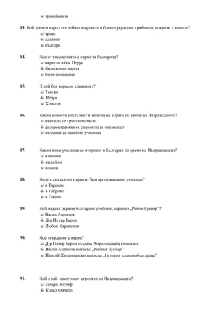 в/ тракийската
83. Кой древен народ погребвал мъртвите в богато украсени гробници, покрити с могили?
а/ траки
б/ славяни
в/ българи
84. Кое от твърденията е вярно за българите?
а/ вярвали в бог Перун
б/ били конен народ
в/ били земеделци
85. В кой бог вярвали славяните?
а/ Тангра
б/ Перун
в/ Христос
86. Какви новости настъпват в живота на хората по време на Възраждането?
а/ въвежда се християнството
б/ разпространява се славянската писменост
в/ създават се взаимни училища
87. Какви нови училища се откриват в България по време на Възраждането?
а/ взаимни
б/ килийни
в/ класни
88. . Къде е създадено първото българско взаимно училище?
а/ в Търново
б/ в Габрово
в/ в София
89. Кой издава първия български учебник, наречен „Рибен буквар”?
а/ Васил Априлов
б/ Д-р Петър Берон
в/ Любен Каравелов
90. Кое твърдение е вярно?
а/ Д-р Петър Берон създава Априловската гимназия
б/ Васил Априлов написва „Рибния буквар”
в/ Паисий Хилендарски написва „История славянобългарска”
91. Кой е най-известният строител от Възраждането?
а/ Захари Зограф
б/ Кольо Фичето
 