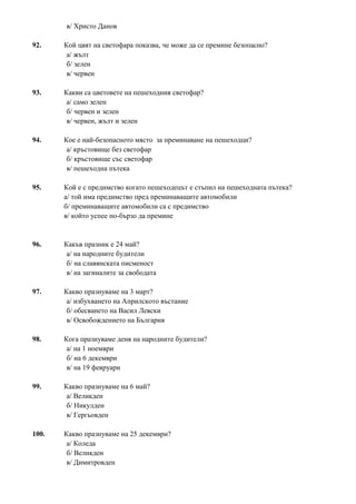 в/ Христо Данов
92. Кой цвят на светофара показва, че може да се премине безопасно?
а/ жълт
б/ зелен
в/ червен
93. Какви са цветовете на пешеходния светофар?
а/ само зелен
б/ червен и зелен
в/ червен, жълт и зелен
94. Кое е най-безопасното място за преминаване на пешеходци?
а/ кръстовище без светофар
б/ кръстовище със светофар
в/ пешеходна пътека
95. Кой е с предимство когато пешеходецът е стъпил на пешеходната пътека?
а/ той има предимство пред преминаващите автомобили
б/ преминаващите автомобили са с предимство
в/ който успее по-бързо да премине
96. Какъв празник е 24 май?
а/ на народните будители
б/ на славянската писменост
в/ на загиналите за свободата
97. Какво празнуваме на 3 март?
а/ избухването на Априлското въстание
б/ обесването на Васил Левски
в/ Освобождението на България
98. Кога празнуваме деня на народните будители?
а/ на 1 ноември
б/ на 6 декември
в/ на 19 февруари
99. Какво празнуваме на 6 май?
а/ Великден
б/ Никулден
в/ Гергьовден
100. Какво празнуваме на 25 декември?
а/ Коледа
б/ Великден
в/ Димитровден
 