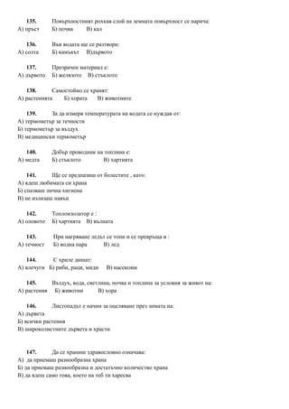 135. Повърхностният рохкав слой на земната повърхност се нарича:
А) пръст Б) почва В) кал
136. Във водата ще се разтвори:
А) солта Б) камъкът В)дървото
137. Прозрачен материал е:
А) дървото Б) желязото В) стъклото
138. Самостойно се хранят:
А) растенията Б) хората В) животните
139. За да измеря температурата на водата се нуждая от:
А) термометър за течности
Б) термометър за въздух
В) медицински термометър
140. Добър проводник на топлина е:
А) медта Б) стъклото В) хартията
141. Ще се предпазиш от болестите , като:
А) ядеш любимата си храна
Б) спазваш лична хигиена
В) не излизаш навън
142. Топлоизолатор е :
А) оловото Б) хартията В) вълната
143. При нагряване ледът се топи и се превръща в :
А) течност Б) водна пара В) лед
144. С хриле дишат:
А) влечуги Б) риби, раци, миди В) насекоми
145. Въздух, вода, светлина, почва и топлина за условия за живот на:
А) растения Б) животни В) хора
146. Листопадът е начин за оцеляване през зимата на:
А) дървета
Б) всички растения
В) широколистните дървета и храсти
147. Да се храниш здравословно означава:
А) да приемаш разнообразна храна
Б) да приемаш разнообразна и достатъчно количество храна
В) да ядеш само това, което на теб ти харесва
 