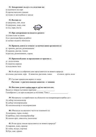31. Замърсеният въздух е в следствие на:
а) наличието на гори
б) пречиствателни станции
в) газове от автомобили и заводи
32. Валежи са:
а) градушка, сняг, вода
б) градушка, дъжд, сняг
в) лед, пара, мъгла
33. При замърсяване на водата в реките:
а) става годна за пиене
б) се увеличава броя на рибите
в) загиват водните обитатели
34. Процеси, които се отнасят за всички живи организми са:
а) хранене, растеж, размножаване
б) хранене, растеж, топене
в) растеж, размножаване, горене
35. Приспособление за предпазване от врагове е:
а) дълга козина
б) защитна окраска
в) издължено тяло
36. В кой ред са изброени само представители на живата природа:
а) слънце, растения, хора б) животни, растения, човек в) книги, дрехи, коли
37. Състави хранителна верига от вида:
Растение → растителноядно животно → хищник
38. Постави думите водна пара и лед на мястото им.
Водата в твърдо състояние наричаме __________________.
Газообразно е, но при охлаждане се втечнява. Това е __________________.
39. Материалът за изработване на облеклото на пожарникаритетрябва да е:
А) добър топлоизолатор
Б) добър топлопроводник
В) топлоизолатор и топлопроводник
40. Обитатели на високите части на планините са:
А) катерица, сърна, кълвач
Б) яребица, смок мишкар,бръмбар
В) скален орел, дива коза, скалолазка
41. В коя група липсва представител на живата природа?
А) варовик, дъжд, мрамор
Б) глина, въздух, къртица
В) бук, сняг, гранит
 