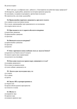 В) детска възраст
53. В кой ред са изброени само дейности с благоприятно въздействие върху природата?
А) билкарство, дърводобив, движение на моторни превозни средства
Б) залесяване, създаване на резервати, пречистване на водите
В) строителство, ски спорт, рудодобив
54. Праволинейно наричаме движението, при което тялото:
а) се движи в една постоянна посока
б) се люлее, преминавайки през равновесното си положение
в) се върти около оста си
55. При падането си от дървото ябълката извършва:
а) въртеливо движение
б) праволинейно движение
в) трептене
56. Виенското колело извършва?
а) праволинейно движение
б) трептене
в) въртене
57. Коя е причината всяко свободно тяло да пада на Земята?
а) въртенето на Земята около Слънцето
б) земното притегляне (гравитация)
в) наличието на атмосфера
58. Как влияе силата на триене върху движещите се тела?
а) ускорява движението
б) не влияе по никакъв начин
в) телата забавят движението си
59. Когато едно тяло издава звук, то:
а) се върти
б) се движи
в) трепти
60. Звукът НЕ се разпространява в:
а) твърди тела
б) празно (безвъздушно) пространство
в) течности и газове
61. Шумът е:
а) неприятен звук
б) приятен звук
в) понякога приятен звук
 