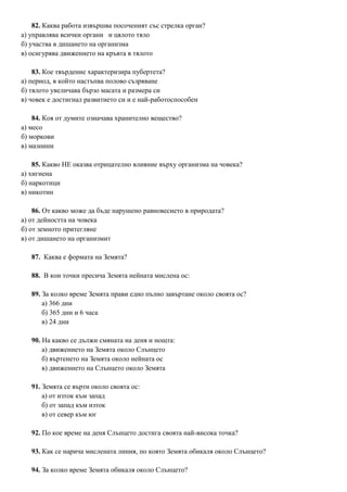 82. Каква работа извършва посоченият със стрелка орган?
а) управлява всички органи и цялото тяло
б) участва в дишането на организма
в) осигурява движението на кръвта в тялото
83. Кое твърдение характеризира пубертета?
а) период, в който настъпва полово съзряване
б) тялото увеличава бързо масата и размера си
в) човек е достигнал развитието си и е най-работоспособен
84. Коя от думите означава хранително вещество?
а) месо
б) моркови
в) мазнини
85. Какво НЕ оказва отрицателно влияние върху организма на човека?
а) хигиена
б) наркотици
в) никотин
86. От какво може да бъде нарушено равновесието в природата?
а) от дейността на човека
б) от земното притегляне
в) от дишането на организмит
87. Каква е формата на Земята?
88. В кои точки пресича Земята нейната мислена ос:
89. За колко време Земята прави едно пълно завъртане около своята ос?
а) 366 дни
б) 365 дни и 6 часа
в) 24 дни
90. На какво се дължи смяната на деня и нощта:
а) движението на Земята около Слънцето
б) въртенето на Земята около нейната ос
в) движението на Слънцето около Земята
91. Земята се върти около своята ос:
а) от изток към запад
б) от запад към изток
в) от север към юг
92. По кое време на деня Слънцето достига своята най-висока точка?
93. Как се нарича мислената линия, по която Земята обикаля около Слънцето?
94. За колко време Земята обикаля около Слънцето?
 