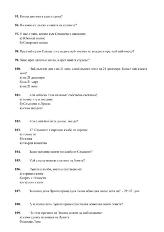 95. Колко дни има в една година?
96. На какво се дължи смяната на сезоните?
97. У нас е лято, когато към Слънцето е наклонен:
а) Южният полюс
б) Северният полюс
98. През кой сезон Слънцето се издига най- високо по пладне и през кой най-ниско?
99. Защо през лятото е топло, а през зимата студено?
100. Най-дългият ден е на 21 юни, а най-късият ден е на 21 декември. Кога е най-късата
нощ?
а) на 21 декември
б) на 21 март
в) на 21 юни
101. Кои небесни тела излъчват собствена светлина?
а) планетите и звездите
б) Слънцето и Луната
в) само звездите
102. Коя е най-близката до нас звезда?
103. 17. Слънцето е огромно кълбо от горещи:
а) течности
б) газове
в) твърди вещества
104. Защо звездите светят по-слабо от Слънцето?
105. Кой е естественият спътник на Земята?
106. Луната е кълбо, което е съставено от:
а) горещи газове
б) прах и течности
в) студени скали
107. За колко дена Луната прави една пълна обиколка около оста си? - 29 1/2 дни
108. А за колко дена Луната прави една пълна обиколка около Земята?
109. По тези причини от Земята можем да наблюдаваме:
а) само едната половина на Луната
б) цялата Луна
 