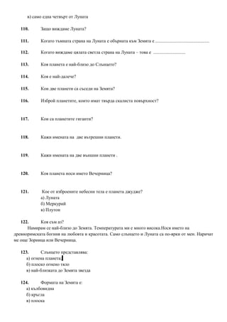 в) само една четвърт от Луната
110. Защо виждаме Луната?
111. Когато тъмната страна на Луната е обърната към Земята е ...............................................
112. Когато виждаме цялата светла страна на Луната – това е ............................
113. Коя планета е най-близо до Слънцето?
114. Коя е най-далече?
115. Кои две планети са съседи на Земята?
116. Изброй планетите, които имат твърда скалиста повърхност?
117. Кои са планетите гиганти?
118. Кажи имената на две вътрешни планети.
119. Кажи имената на две външни планети .
120. Коя планета носи името Вечерница?
121. Кое от изброените небесни тела е планета джудже?
а) Луната
б) Меркурий
в) Плутон
122. Коя съм аз?
Намирам се най-близо до Земята. Температурата ми е много висока.Нося името на
древноримската богиня на любовта и красотата. Само слънцето и Луната са по-ярки от мен. Наричат
ме още Зорница или Вечерница.
123. Слънцето представлява:
а) огнена планета;
б) плоско огнено тяло
в) най-близката до Земята звезда
124. Формата на Земята е:
а) кълбовидна
б) кръгла
в) плоска
 