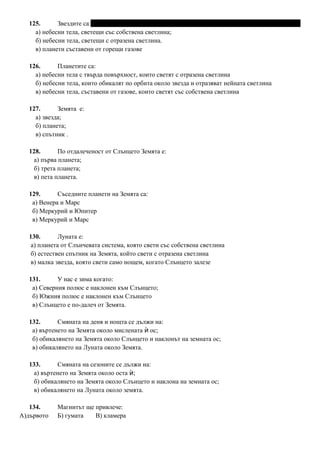 125. Звездите са:
а) небесни тела, светещи със собствена светлина;
б) небесни тела, светещи с отразена светлина.
в) планети съставени от горещи газове
126. Планетите са:
а) небесни тела с твърда повърхност, които светят с отразена светлина
б) небесни тела, които обикалят по орбита около звезда и отразяват нейната светлина
в) небесни тела, съставени от газове, които светят със собствена светлина
127. Земята е:
а) звезда;
б) планета;
в) спътник .
128. По отдалеченост от Слънцето Земята е:
а) първа планета;
б) трета планета;
в) пета планета.
129. Съседните планети на Земята са:
а) Венера и Марс
б) Меркурий и Юпитер
в) Меркурий и Марс
130. Луната е:
а) планета от Слънчевата система, която свети със собствена светлина
б) естествен спътник на Земята, който свети с отразена светлина
в) малка звезда, която свети само нощем, когато Слънцето залезе
131. У нас е зима когато:
а) Северния полюс е наклонен към Слънцето;
б) Южния полюс е наклонен към Слънцето
в) Слънцето е по-далеч от Земята.
132. Смяната на деня и нощта се дължи на:
а) въртенето на Земята около мислената ос;ѝ
б) обикалянето на Земята около Слънцето и наклонът на земната ос;
в) обикалянето на Луната около Земята.
133. Смяната на сезоните се дължи на:
а) въртенето на Земята около оста ;ѝ
б) обикалянето на Земята около Слънцето и наклона на земната ос;
в) обикалянето на Луната около земята.
134. Магнитът ще привлече:
А)дървото Б) гумата В) кламера
 