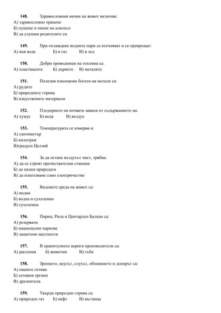 148. Здравословния начин на живот включва:
А) здравословно хранене
Б) пушене и пиене на алкохол
В) да слушам родителите си
149. При охлаждане водните пари се втечняват и се превръщат:
А) във вода Б) в газ В) в лед
150. Добри проводници на топлина са:
А) пластмасите Б) дървото В) металите
151. Полезни изкопаеми богати на метали са:
А) рудите
Б) природните горива
В) изкуствените материали
152. Плодорието на почвата зависи от съдържанието на:
А) хумус Б) вода В) въздух
153. Температурата се измерва в:
А) сантиметър
Б) килограм
В)градуси Целзий
154. За да остане въздухът чист, трябва:
А) да се строят пречиствателни станции
Б) да пазим природата
В) да използваме само електричество
155. Видовете среда на живот са:
А) водна
Б) водна и сухоземна
В) сухоземна
156. Пирин, Рила и Центарлен Балкан са:
А) резервати
Б) национални паркове
В) защитени местности
157. В хранителните вериги производители са:
А) растения Б) животни В) гъби
158. Зрението, вкусът, слухът, обонянието и допирът са:
А) нашите сетива
Б) сетивни органи
В) дразнители
159. Твърди природни горива са:
А) природен газ Б) нефт В) въглища
 