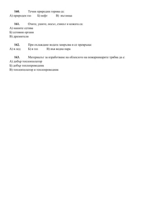 160. Течни природни горива са:
А) природен газ Б) нефт В) въглища
161. Очите, ушите, носът, езикът и кожата са:
А) нашите сетива
Б) сетивни органи
В) дразнители
162. При охлаждане водата замръзва и се превръща:
А) в лед Б) в газ В) във водна пара
163. Материалът за изработване на облеклото на пожарникарите трябва да е:
А) добър топлоизолатор
Б) добър топлопроводник
В) топлоизолатор и топлопроводник
 