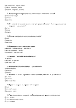 а) кълвач, мечка, полска мишка
б) лебед, диви кози, шаран
в) медузи, катеричка, яребица
11. Кое от изброените растения вирее високо по планинските скали?
а) планински божур
б) нарцис
в) еделвайс
12. От какво се предпазват растенията чрез приспособленията дълги корени и листа,
покрити с восъчен слой?
а) суша
б) влага
в) ветрове
13. Кои организми сами произвеждат храната си?
а) гъби
б) животни
в) растения
14. Коя от хранителните вериги е вярна?
а) калинка – листни въшки – маргаритка
б) котка – пшеница – мишка
в) пшеница – лалугер – орел
15. За опора и движение на тялото служи:
а) скелетът
б) костите на краката
в) гръдният кош
16. Кой човешки орган се намира в гръдния кош?
а) белите дробове
б) мозъкът
в) червата
17. Коя част от тялото управлява всички органи и дейността на цялото тяло?
а) сърцето
б) мозъкът
в) белите дробове
18. Броят на ударите на сърцето за 1 минута е:
а) пулс
б) кръвообращение
в) сърдечни удари
19. Чрез какво всички органи се снабдяват с въздух и хранителни вещества?
а) чрез червата
б) чрез кръвоносните съдове
в) чрез трахеята
 
