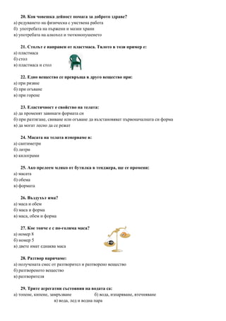 20. Коя човешка дейност помага за доброто здраве?
а) редуването на физическа с умствена работа
б) употребата на пържени и мазни храни
в) употребата на алкохол и тютюнопушенето
21. Столът е направен от пластмаса. Тялото в този пример е:
а) пластмаса
б) стол
в) пластмаса и стол
22. Едно вещество се превръща в друго вещество при:
а) при рязяне
б) при огъване
в) при горене
23. Еластичност е свойство на телата:
а) да променят завинаги формата си
б) при разтягане, свиване или огъване да възстановяват първоначалната си форма
в) да могат лесно да се режат
24. Масата на телата измерваме в:
а) сантиметри
б) литри
в) килограми
25. Ако прелеем мляко от бутилка в тенджера, ще се промени:
а) масата
б) обема
в) формата
26. Въздухът има?
а) маса и обем
б) маса и форма
в) маса, обем и форма
27. Кое топче е с по-голяма маса?
а) номер 8
б) номер 5
в) двете имат еднаква маса
28. Разтвор наричаме:
а) получената смес от разтворител и разтворено вещество
б) разтвореното вещество
в) разтворителя
29. Трите агрегатни състояния на водата са:
а) топене, кипене, замръзване б) вода, изпаряване, втечняване
в) вода, лед и водна пара
 