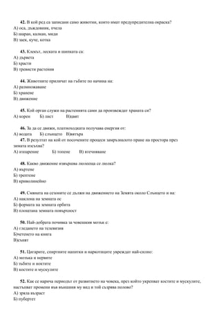42. В кой ред са записани само животни, които имат предупредителна окраска?
А) оса, дъждовник, пчела
Б) шаран, калкан, миди
В) заек, куче, котка
43. Клекът, леската и шипката са:
А) дървета
Б) храсти
В) тревисти растения
44. Животните приличат на гъбите по начина на:
А) размножаване
Б) хранене
В) движение
45. Кой орган служи на растенията сами да произвеждат храната си?
А) корен Б) лист В)цвят
46. За да се движи, платноходката получава енергия от:
А) водата Б) слънцето В)вятъра
47. В резултат на кой от посочените процеси замръзналото пране на простора през
зимата изсъхва?
А) изпарение Б) топене В) втечняване
48. Какво движение извършва люлееща се люлка?
А) въртене
Б) трептене
В) криволинейно
49. Смяната на сезоните се дължи на движението на Земята около Слънцето и на:
А) наклона на земната ос
Б) формата на земната орбита
В) площтана земната повърхност
50. Най-добрата почивка за човешкия мозък е:
А) гледането на телевизия
Б)четенето на книга
В)сънят
51. Цигарите, спиртните напитки и наркотиците увреждат най-силно:
А) мозъка и нервите
Б) зъбите и ноктите
В) костите и мускулите
52. Как се нарича периодът от развитието на човека, през който укрепват костите и мускулите,
настъпват промени във външния му вид и той съзрява полово?
А) зряла възраст
Б) пубертет
 