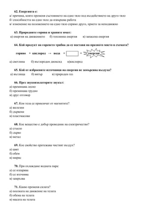 62. Енергията е:
а/ причина, която променя състоянието на едно тяло под въздействието на друго тяло
б/ способността на едно тяло да извършва работа
в/ изменение на положението на едно тяло спрямо друго, прието за неподвижно
63. Природните горива и храните имат:
а) енергия на движението б) топлинна енергия в) запасена енергия
64. Кой продукт на горенето трябва да се постави на празното място в схемата?
гориво + кислород → вода + + енергия
а) светлина б) въглероден диоксид в)кислород
65. Кой от изброените източници на енергия не замърсява въздуха?
а) въглища б) вятър в) природен газ
66. През звукоизолаторите звукът:
а) преминава лесно
б) преминава трудно
в) друг отговор
67. Кои тела се привличат от магнитите?
а) железни
б) дървени
в) пластмасови
68. Кое вещество е добър проводник на електричество?
а) стъкло
б) дърво
в) метал
69. Кое свойство притежава чистият въздух?
а) цвят
б) обем
в) мирис
70. При охлаждане водната пара:
а) се изпарява
б) се втечнява
в) замръзва
71. Какво променя силата?
а) посоката на движение на телата
б) обема на телата
в) масата на телата
 